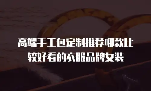 高端手工包定制推荐哪款比较好看的衣服品牌女装