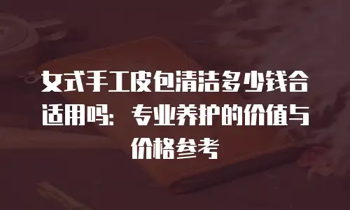 女式手工皮包清洁多少钱合适用吗：专业养护的价值与价格参考