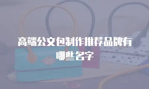 高端公文包制作推荐品牌有哪些名字