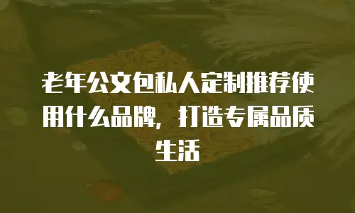 老年公文包私人定制推荐使用什么品牌，打造专属品质生活