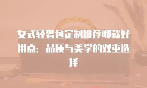 女式轻奢包定制推荐哪款好用点：品质与美学的双重选择