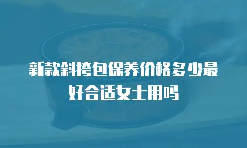 新款斜挎包保养价格多少最好合适女士用吗