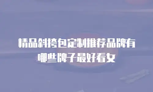 精品斜挎包定制推荐品牌有哪些牌子最好看女