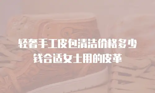 轻奢手工皮包清洁价格多少钱合适女士用的皮革