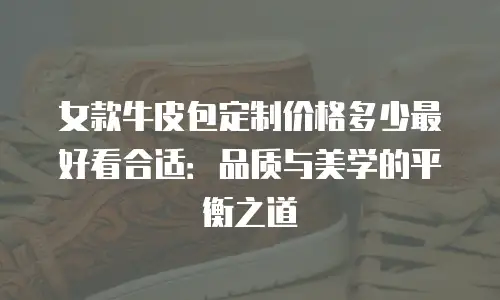 女款牛皮包定制价格多少最好看合适：品质与美学的平衡之道