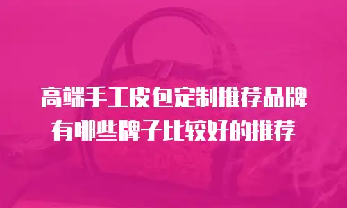 高端手工皮包定制推荐品牌有哪些牌子比较好的推荐