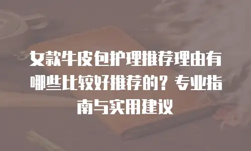 女款牛皮包护理推荐理由有哪些比较好推荐的？专业指南与实用建议