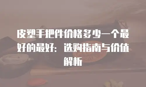 皮塑手把件价格多少一个最好的最好：选购指南与价值解析