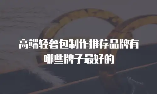 高端轻奢包制作推荐品牌有哪些牌子最好的