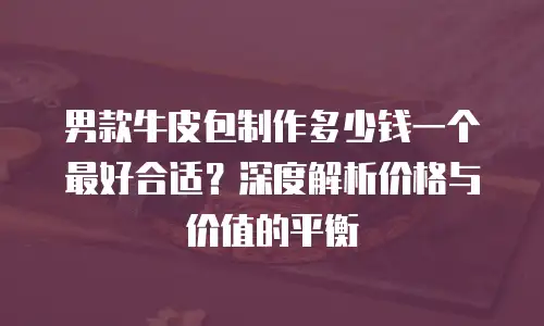 男款牛皮包制作多少钱一个最好合适？深度解析价格与价值的平衡