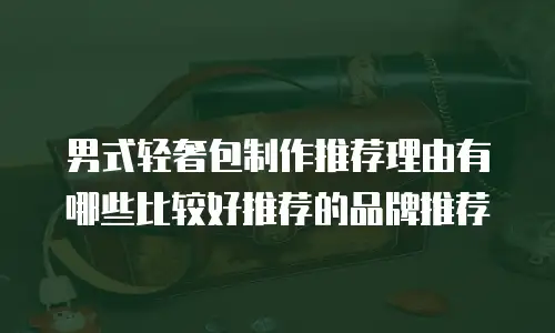 男式轻奢包制作推荐理由有哪些比较好推荐的品牌推荐