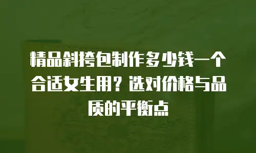 精品斜挎包制作多少钱一个合适女生用？选对价格与品质的平衡点