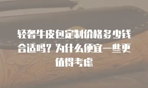 轻奢牛皮包定制价格多少钱合适吗？为什么便宜一些更值得考虑