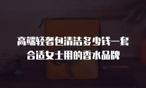 高端轻奢包清洁多少钱一套合适女士用的香水品牌