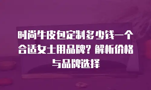 时尚牛皮包定制多少钱一个合适女士用品牌？解析价格与品牌选择
