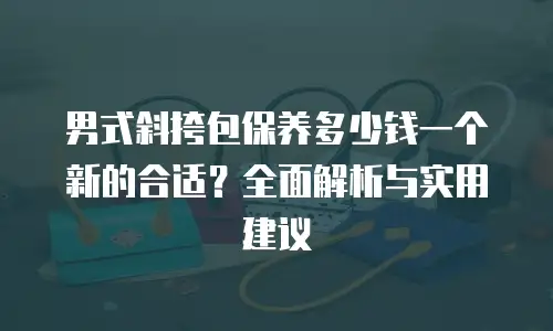 男式斜挎包保养多少钱一个新的合适？全面解析与实用建议