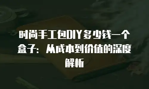 时尚手工包DIY多少钱一个盒子：从成本到价值的深度解析
