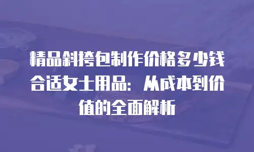 精品斜挎包制作价格多少钱合适女士用品：从成本到价值的全面解析
