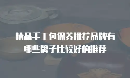 精品手工包保养推荐品牌有哪些牌子比较好的推荐