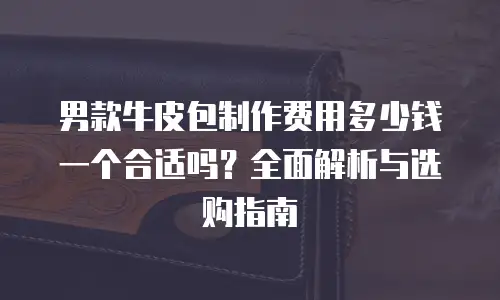 男款牛皮包制作费用多少钱一个合适吗？全面解析与选购指南