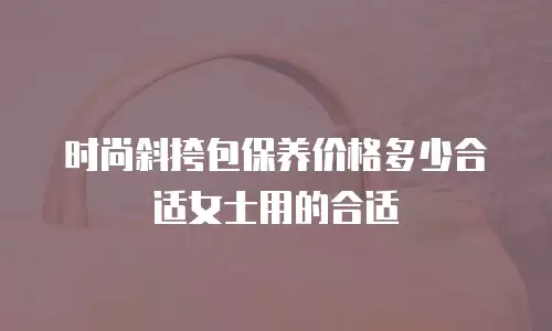 时尚斜挎包保养价格多少合适女士用的合适