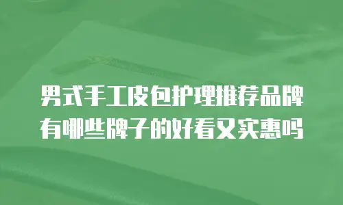 男式手工皮包护理推荐品牌有哪些牌子的好看又实惠吗