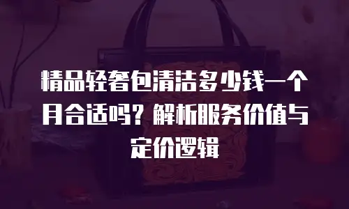 精品轻奢包清洁多少钱一个月合适吗？解析服务价值与定价逻辑