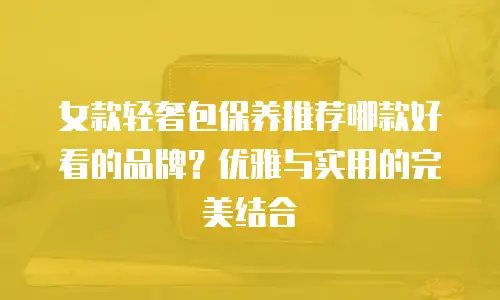 女款轻奢包保养推荐哪款好看的品牌？优雅与实用的完美结合