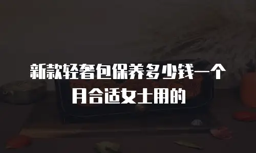 新款轻奢包保养多少钱一个月合适女士用的