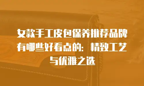 女款手工皮包保养推荐品牌有哪些好看点的：精致工艺与优雅之选