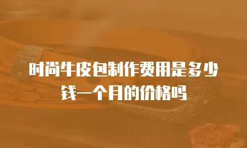 时尚牛皮包制作费用是多少钱一个月的价格吗