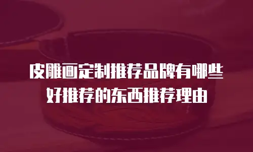 皮雕画定制推荐品牌有哪些好推荐的东西推荐理由