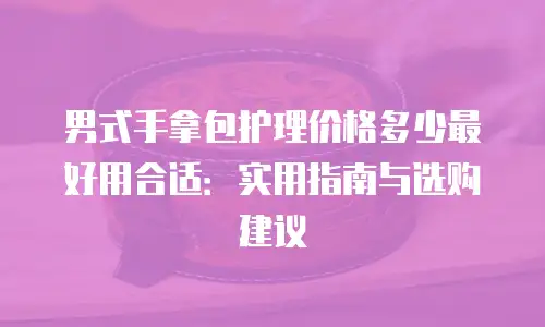 男式手拿包护理价格多少最好用合适：实用指南与选购建议