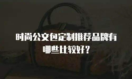 时尚公文包定制推荐品牌有哪些比较好？
