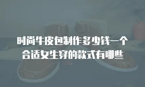 时尚牛皮包制作多少钱一个合适女生穿的款式有哪些