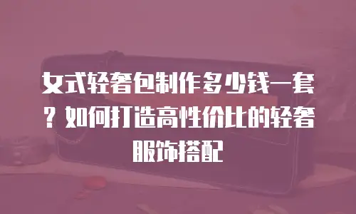 女式轻奢包制作多少钱一套？如何打造高性价比的轻奢服饰搭配
