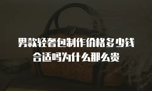 男款轻奢包制作价格多少钱合适吗为什么那么贵