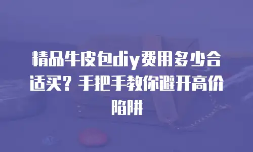 精品牛皮包diy费用多少合适买？手把手教你避开高价陷阱