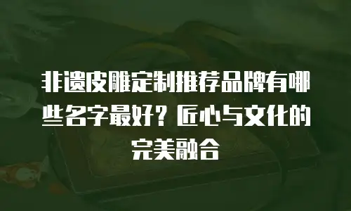 非遗皮雕定制推荐品牌有哪些名字最好？匠心与文化的完美融合