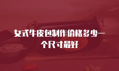女式牛皮包制作价格多少一个尺寸最好
