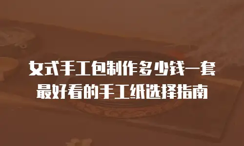 女式手工包制作多少钱一套 最好看的手工纸选择指南