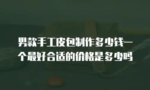 男款手工皮包制作多少钱一个最好合适的价格是多少吗