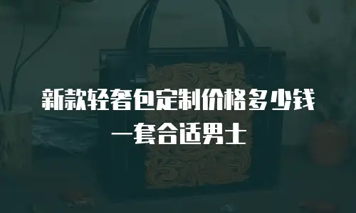 新款轻奢包定制价格多少钱一套合适男士