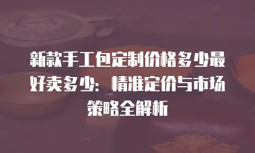 新款手工包定制价格多少最好卖多少：精准定价与市场策略全解析