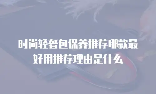 时尚轻奢包保养推荐哪款最好用推荐理由是什么