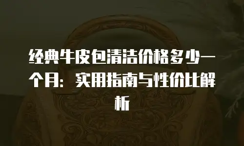 经典牛皮包清洁价格多少一个月：实用指南与性价比解析
