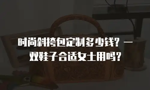 时尚斜挎包定制多少钱？一双鞋子合适女士用吗？