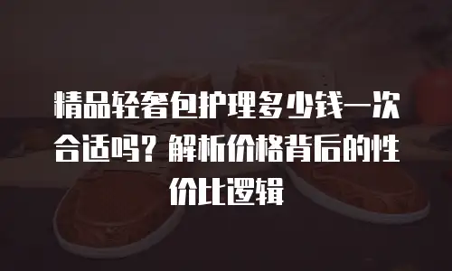 精品轻奢包护理多少钱一次合适吗？解析价格背后的性价比逻辑