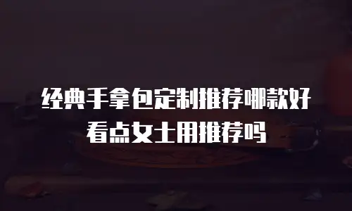 经典手拿包定制推荐哪款好看点女士用推荐吗
