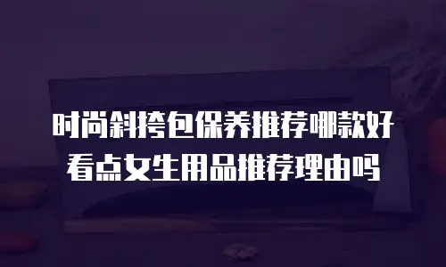 时尚斜挎包保养推荐哪款好看点女生用品推荐理由吗